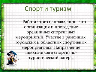 Работа этого направления – это
организация и проведение
зрелищных спортивных
мероприятий. Участие в районных,
городских и областных спортивных
мероприятиях. Направление
школьников в спортивно-
туристический лагерь.
Спорт и туризм
 