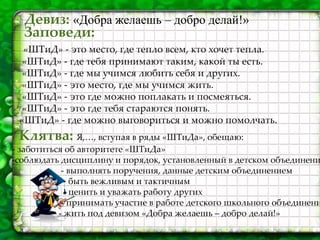 Девиз: «Добра желаешь – добро делай!»
Заповеди:
«ШТиД» - это место, где тепло всем, кто хочет тепла.
«ШТиД» - где тебя принимают таким, какой ты есть.
«ШТиД» - где мы учимся любить себя и других.
«ШТиД» - это место, где мы учимся жить.
«ШТиД» - это где можно поплакать и посмеяться.
«ШТиД» - это где тебя стараются понять.
«ШТиД» - где можно выговориться и можно помолчать.
Клятва: Я,…, вступая в ряды «ШТиДа», обещаю:
- заботиться об авторитете «ШТиДа»
-соблюдать дисциплину и порядок, установленный в детском объединени
- выполнять поручения, данные детским объединением
- быть вежливым и тактичным
- ценить и уважать работу других
- принимать участие в работе детского школьного объединени
- жить под девизом «Добра желаешь – добро делай!»
 