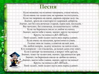 Песня
Если можешь ты отлично танцевать, стихи читать,
Если очень ты талантлив, не привык ты отступать,
Если ты творишь на сцене, даришь сердце залу ты,
Значит, зрители в восторге от царящей доброты.
Значит, все без исключенья: старый, взрослый, молодой, -
Все мечтают, без сомненья, познакомиться с тобой.
Если ты берешься смело за любое из начал,
Значит, место тебе с нами, значит, круто ты попал!
Круто, ты попал в ДО «ШТиД»,
Твой талант, твой талант пусть весь народ удивит.
Если очень ты находчив, артистичен и умен,
Голова твоя не тыква, а советов целый дом,
На любой вопрос, задачу можешь ты найти ответ,
Кто попросит – не откажешь, дельный дашь ему совет.
Если в центре ты вниманья, а вокруг тебя друзья,
Значит, тоже ты талантлив, значит, трудишься не зря.
Значит, ты берешься смело за любое из начал,
Значит, место тебе с нами, значит, круто ты попал!
Круто, ты попал в ДО «ШТиД»,
Твой талант, твой талант пусть весь народ удивит.
 