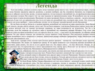 Легенда
Если как-нибудь, дивным осенним утром, когда туманная дымка вместо того, чтобы подниматься вверх, опускае
вниз, когда близкие предметы кажутся далекими, а далекие наоборот, как бы становятся близкими, вы отправитесь
прогулку и забредете достаточно далеко, то весьма вероятно, что вы попадете в волшебный лес, который расположен рядо
домом железных гусениц. Вы узнаете этот лес еще издалека по примечательному шуму. В волшебном лесу вы услыши
отдельные трели и звоны колокольчиков. Мальчиков эти звуки заставляют бегать и смеяться, а девочек – застыть неподвиж
и трепетать.А еще этот лес примечателен тем, что в его чаще есть волшебный очаг, в котором горит огонь. Этот огонь совс
не опасен для леса,а наоборот – очень необходим, потому что он обладает чудодейственной силой объединения.
Но так было не всегда. Когда-то, в далекие времена, волшебный лес окунулся во мрак одиночества. Люди бродил
лесной темноте, пытаясь найти помощь, тепло, свет. Но все было напрасно: злая ведьма Равнодушие хорошо знала свое де
Она водила жителей леса по темным пустынным дорожкам, не давая возможности им встретиться. Так бы и жи
несчастные, если бы однажды не случилось зайти в волшебный лес отважному рыцарю Интересу. Ему стало ужас
интересно узнать историю волшебного леса, но спросить было не у кого – с ним никто не разговаривал, не обращал никак
внимания. Он уже совсем отчаялся, как неизвестно откуда появился Эльф Надежды. Она рассказала рыцарю печальн
историю волшебного леса и попросила о помощи. Доблестный рыцарь пообещал прекрасному Эльфу обязательно помо
обитателям заколдованного леса.
Эльф исчез, а рыцарь опять остался один.Сколько прошло времени – неизвестно, пока Интерес искал средства,
одолеть Равнодушие. Но, видно, не справиться одному. В это время зазвенела в его походном рюкзаке волшебная кн
путешествий, давая понять, что кто-то из его друзей ищет его. Он открыл книгу – это был Интеллект. Рыцарь, не до
думая, рассказал все, что приключилось с ним в заколдованном лесу, своему другу. Интеллект тут же явился на помощь,
не один: с ним прибыли Творчество, Находчивость, Жизнерадостность и Доброта.
Друзья, собравшись вместе, стали думать, как помочь местным жителям. Каждый предлагал что-то свое.
Рыцарь с интересом выслушал всех. Решено было выложить каменный очаг и развести в нем огонь.
Огонь, который согреет и объединит всех, рассеет мрак и отпугнет Равнодушие. Началось строительств
И вот, когда уже все было готово, огонь не загорался. Усталые друзья печально смотрели в пустоту оча
Как вдруг снова возник неизвестно откуда Эльф Надежда. В руке у него что-то сияло.
Это была Искра Любви. Рыцарь обрадовался: вот чего им не хватало – маленькой толики, одной искры
И вот разгорелся огонь. Он был веселым и задорным, теплым и ласковым. И рассеялся мрак, исче
Равнодушие, и воцарилось в волшебном лесу тепло, которое принес на своих мерцающих крыльях объединяющий ого
дружбы
 