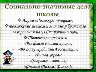 П
Социально-значимые дела
школы
Акция «Поможем птицам»,
Возложение цветом и митинг у братского
захоронения на ул.Староникитской,
Творческие проекты:
- «Все флаги в гости к нам»;
- «Во славу традиций Российский»;
- «Битва хоров»;
- «Здоровье – это…»;
- «Фильм! Фильм! Фильм!»
 