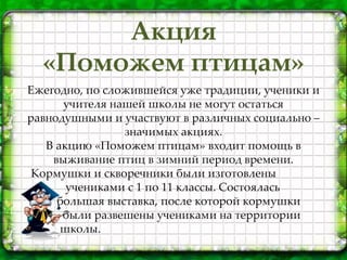 Акция
«Поможем птицам»
Ежегодно, по сложившейся уже традиции, ученики и
учителя нашей школы не могут остаться
равнодушными и участвуют в различных социально –
значимых акциях.
В акцию «Поможем птицам» входит помощь в
выживание птиц в зимний период времени.
Кормушки и скворечники были изготовлены
учениками с 1 по 11 классы. Состоялась
большая выставка, после которой кормушки
были развешены учениками на территории
школы.
 