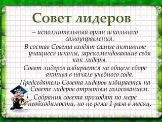 Совет лидеров
– исполнительный орган школьного
самоуправления.
В состав Совета входят самые активные
учащиеся школы, зарекомендовавшие себя
как лидеры.
Совет лидеров избирается на общем сборе
актива в начале учебного года.
Председатель Совета лидеров избирается на
Совете лидеров отрытым голосованием.
Собрания совета проходят по мере
необходимости, но не реже 1 раза в месяц.
 