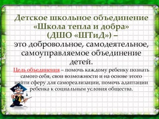 Детское школьное объединение
«Школа тепла и добра»
(ДШО «ШТиД») –
это добровольное, самодеятельное,
самоуправляемое объединение
детей.
Цель объединения – помочь каждому ребенку познать
самого себя, свои возможности и на основе этого
найти сферу для самореализации, помочь адаптации
ребенка к социальным условия общества.
 