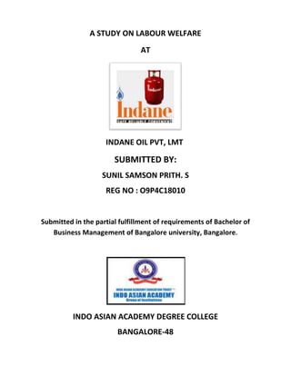 A STUDY ON LABOUR WELFARE
                               AT




                    INDANE OIL PVT, LMT

                       SUBMITTED BY:
                   SUNIL SAMSON PRITH. S
                    REG NO : O9P4C18010


Submitted in the partial fulfillment of requirements of Bachelor of
   Business Management of Bangalore university, Bangalore.




          INDO ASIAN ACADEMY DEGREE COLLEGE
                        BANGALORE-48
 