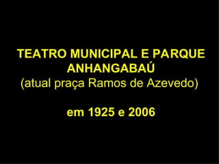 TEATRO MUNICIPAL E PA RQUE ANHANGABAÚ (atual praça Ramos de Azevedo)   em 1925 e 2006 