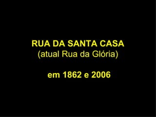 RUA DA SANTA CASA  (atual Rua da Glória)   em 1862 e 2006 