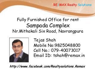RE/MAX Realty Solutions

Fully Furnished Office for rent

Sampada Complex

Nr.Mithakali Six Road, Navrangpura

Tejas Shah
Mobile No:9825048800
Cell No.: 079-40073017
Email ID: tshah@remax.in
http://www.facebook.com/Realtysolutions.Remax

 