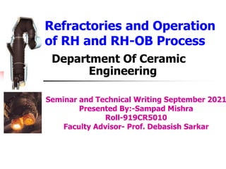 Refractories and Operation
of RH and RH-OB Process
Department Of Ceramic
Engineering
Seminar and Technical Writing September 2021
Presented By:-Sampad Mishra
Roll-919CR5010
Faculty Advisor- Prof. Debasish Sarkar
 
