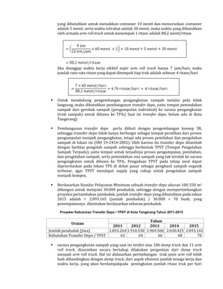 yang dibutuhkan untuk menaikkan container 10 menit dan menurunkan container
adalah 5 menit, serta waktu istirahat adalah 30 menit, maka waktu yang dibutuhkan
oleh armada arm roll truck untuk menempuh 1 ritase adalah 88,2 menit/ritase

Jika dianggap waktu kerja efektif sopir arm roll truck hanya 7 jam/hari, maka
jumlah rata-rata ritase yang dapat ditempuh tiap truk adalah sebesar 4 ritase/hari



Untuk mendukung pengembangan pengangkutan sampah melalui pola tidak
langsung, maka dibutuhkan pembangunan transfer depo, yaitu tempat pemindahan
sampah dari gerobak sampah (pengumpulan individual) ke sarana pengangkutan
(truk sampah) untuk dibawa ke TPA.( Saat ini transfer depo, belum ada di Kota
Tangerang)



Pembangunan transfer depo perlu diikuti dengan pengembangan konsep 3R,
sehingga transfer depo tidak hanya berfungsi sebagai tempat peralihan dari proses
pengumpulan menjadi pengangkutan, tetapi ada proses pemilahan dan pengolahan
sampah di lokasi ini (SNI 19-2454-2002). Oleh karena itu transfer depo ditambah
dengan fasilitas pengolah sampah sehingga berbentuk TPST (Tempat Pengolahan
Sampah Terpadu), yaitu tempat untuk terjadinya proses pengumpulan, pemilahan,
dan pengolahan sampah, serta pemindahan sisa sampah yang tak terolah ke sarana
pengangkutan untuk dibawa ke TPA.. Pengadaan TPST pada tahap awal dapat
diprioritaskan pada lokasi TPS di dekat pasar sebagai penghasil sampah organik
terbesar, agar TPST mendapat supply yang cukup untuk pengolahan sampah
menjadi kompos.



Berdasarkan Standar Pelayanan Minimum sebuah transfer depo ukuran 100-250 m2
dibangun untuk melayani 30.000 penduduk, sehingga dengan mempertimbangkan
proyeksi pertambahan penduduk, jumlah transfer depo yang dibutuhkan pada tahun
2015 adalah = 2.093.165 (jumlah penduduk) / 30.000 = 70 buah, yang
penempatannya ditentukan berdasarkan sebaran penduduk.
Proyeksi Kebutuhan Transfer Depo / TPST di Kota Tangerang Tahun 2011-2015

Tahun
2011
2012
2013
2014
2015
Jumlah penduduk (jiwa)
1.853.264 1.910.530 1.969.566 2.030.425 2.093.165
Kebutuhan Transfer Depo / TPST
62
64
66
68
70
Uraian



sarana pengangkutan sampah yang saat ini terdiri atas 106 dump truck dan 11 arm
roll truck, disarankan secara bertahap dilakukan pergantian dari dump truck
menjadi arm roll truck. Hal ini didasarkan pertimbangan truk jenis arm roll lebih
baik dibandingkan dengan dump truck, dari aspek efisiensi jumlah tenaga kerja dan
waktu kerja, yang akan berdampakpada peningkatan jumlah ritase truk per hari

 