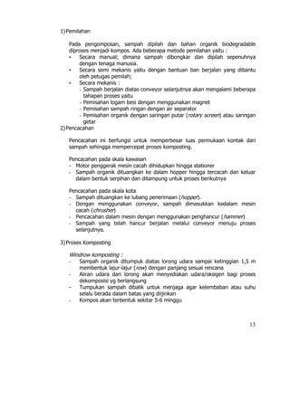 1) Pemilahan

    Pada pengomposan, sampah dipilah dan bahan organik biodegradable
    diproses menjadi kompos. Ada beberapa metode pemilahan yaitu :
    •   Secara manual; dimana sampah dibongkar dan dipilah sepenuhnya
        dengan tenaga manusia.
    •   Secara semi mekanis yaitu dengan bantuan ban berjalan yang dibantu
        oleh petugas pemilah;
    •   Secara mekanis :
        - Sampah berjalan diatas conveyor selanjutnya akan mengalami beberapa
          tahapan proses yaitu
        - Pemisahan logam besi dengan menggunakan magnet
        - Pemisahan sampah ringan dengan air separator
        - Pemisahan organik dengan saringan putar (rotary screen) atau saringan
          getar
2) Pencacahan

   Pencacahan ini berfungsi untuk memperbesar luas permukaan kontak dari
   sampah sehingga mempercepat proses komposting.

   Pencacahan pada skala kawasan
   - Motor penggerak mesin cacah dihidupkan hingga stationer
   - Sampah organik dituangkan ke dalam hopper hingga tercacah dan keluar
     dalam bentuk serpihan dan ditampung untuk proses berikutnya

   Pencacahan pada skala kota
   - Sampah dituangkan ke lubang penerimaan (hopper).
   - Dengan menggunakan conveyor, sampah dimasukkan kedalam mesin
     cacah (chrusher)
   - Pencacahan dalam mesin dengan menggunakan penghancur (hammer)
   - Sampah yang telah hancur berjalan melalui conveyor menuju proses
     selanjutnya.

3) Proses Komposting

   Windrow komposting :
   -   Sampah organik ditumpuk diatas lorong udara sampai ketinggian 1,5 m
       membentuk lajur-lajur (row) dengan panjang sesuai rencana
   -   Aliran udara dari lorong akan menyediakan udara/oksigen bagi proses
       dekomposisi yg berlangsung
   -   Tumpukan sampah dibalik untuk menjaga agar kelembaban atau suhu
       selalu berada dalam batas yang diijinkan
   -   Kompos akan terbentuk sekitar 5-6 minggu



                                                                            13
 
