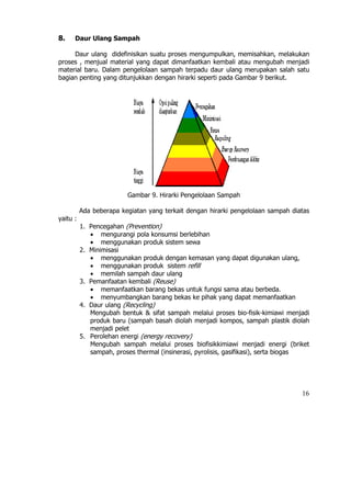 8.    Daur Ulang Sampah

     Daur ulang didefinisikan suatu proses mengumpulkan, memisahkan, melakukan
proses , menjual material yang dapat dimanfaatkan kembali atau mengubah menjadi
material baru. Dalam pengelolaan sampah terpadu daur ulang merupakan salah satu
bagian penting yang ditunjukkan dengan hirarki seperti pada Gambar 9 berikut.




                         Gambar 9. Hirarki Pengelolaan Sampah

          Ada beberapa kegiatan yang terkait dengan hirarki pengelolaan sampah diatas
yaitu :
          1. Pencegahan (Prevention)
             • mengurangi pola konsumsi berlebihan
             • menggunakan produk sistem sewa
          2. Minimisasi
             • menggunakan produk dengan kemasan yang dapat digunakan ulang,
             • menggunakan produk sistem refill
             • memilah sampah daur ulang
          3. Pemanfaatan kembali (Reuse)
             • memanfaatkan barang bekas untuk fungsi sama atau berbeda.
             • menyumbangkan barang bekas ke pihak yang dapat memanfaatkan
          4. Daur ulang (Recycling)
             Mengubah bentuk & sifat sampah melalui proses bio-fisik-kimiawi menjadi
             produk baru (sampah basah diolah menjadi kompos, sampah plastik diolah
             menjadi pelet
          5. Perolehan energi (energy recovery)
             Mengubah sampah melalui proses biofisikkimiawi menjadi energi (briket
             sampah, proses thermal (insinerasi, pyrolisis, gasifikasi), serta biogas




                                                                                  16
 