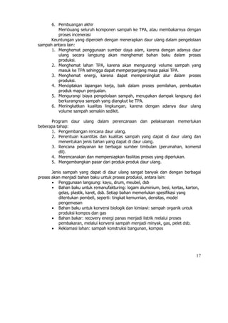 6. Pembuangan akhir
         Membuang seluruh komponen sampah ke TPA, atau membakarnya dengan
         proses incenerasi
      Keuntungan yang diperoleh dengan menerapkan daur ulang dalam pengelolaan
sampah antara lain:
      1. Menghemat penggunaan sumber daya alam, karena dengan adanya daur
         ulang secara langsung akan menghemat bahan baku dalam proses
         produksi.
      2. Menghemat lahan TPA, karena akan mengurangi volume sampah yang
         masuk ke TPA sehingga dapat memperpanjang masa pakai TPA.
      3. Menghemat energi, karena dapat mempersingkat alur dalam proses
         produksi.
      4. Menciptakan lapangan kerja, baik dalam proses pemilahan, pembuatan
         produk mapun penjualan.
      5. Mengurangi biaya pengelolaan sampah, merupakan dampak langsung dari
         berkurangnya sampah yang diangkut ke TPA.
      6. Meningkatkan kualitas lingkungan, karena dengan adanya daur ulang
         volume sampah semakin sedikit.

      Program daur ulang dalam perencanaan dan pelaksanaan memerlukan
beberapa tahap:
      1. Pengembangan rencana daur ulang.
      2. Penentuan kuantitas dan kualitas sampah yang dapat di daur ulang dan
          menentukan jenis bahan yang dapat di daur ulang.
      3. Rencana pelayanan ke berbagai sumber timbulan (perumahan, komersil
          dll).
      4. Merencanakan dan mempersiapkan fasilitas proses yang diperlukan.
      5. Mengembangkan pasar dari produk-produk daur ulang.

       Jenis sampah yang dapat di daur ulang sangat banyak dan dengan berbagai
proses akan menjadi bahan baku untuk proses produksi, antara lain:
       • Penggunaan langsung: kayu, drum, meubel, dsb
       • Bahan baku untuk remanufakturing: logam aluminium, besi, kertas, karton,
           gelas, plastik, karet, dsb. Setiap bahan memerlukan spesifikasi yang
           ditentukan pembeli, seperti: tingkat kemurnian, densitas, model
           pengemasan
       • Bahan baku untuk konversi biologik dan kimiawi: sampah organik untuk
           produksi kompos dan gas
       • Bahan bakar: recovery energi panas menjadi listrik melalui proses
           pembakaran, melalui konversi sampah menjadi minyak, gas, pelet dsb.
       • Reklamasi lahan: sampah konstruksi bangunan, kompos




                                                                              17
 