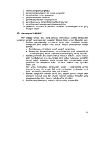 3.    identifikasi spesifikasi produk
      4.    pengembangan diagram alir proses pengolahan
      5.    penentuan laju beban pengolahan
      6.    penentuan lay-out dan disain
      7.    penentuan peralatan yang digunakan
      8.    penentuan upaya pengendalian kualitas lingkungan
      9.    penentuan pertimbangan-pertimbangan estetika
      10.   penentuan adaptabilitas peralatan terhadap perubahan-perubahan yang
            mungkin terjadi

10. Rancangan TPST/IPST

    MRF sebagai tempat daur ulang sampah, memerlukan fasilitas berdasarkan
komponen sampah yang masuk dan yang akan dikelola. Secara umum dibedakan atas:
     1. Fasilitas pre-processing, merupakan tahap awal pemisahan sampah,
         mengetahui jenis sampah yang masuk, meliputi proses-proses sebagai
         berikut:
         • Penimbangan, mengetahui jumlah sampah yang masuk.
         • Penerimaan dan penyimpanan, menentukan area untuk mengantisipasi
              jika sampah yang terolah tidak secepat sampah yang datang ke lokasi.
     2. Fasilitas pemilahan, bisa secara manual maupun mekanis. Secara manual
         akan membutuhkan area dan tenaga kerja untuk melakukan pemilahan
         dengan cepat, sedangkan secara mekanis akan mempermudah proses
         pemilahan dan menghemat waktu. Peralatan mekanis yang digunakan
         antara lain:
         Alat untuk memisahkan berdasarkan ukuran : reciprocating screen,
         trommel screen, disc screen. Alat untuk memisahkan berdasarkan berat
         jenis : air classifier, pemisahan inersi, dan flotation.
     3. Fasilitas pengolahan sampah secara fisik, setelah dipilah sampah akan
         ditangani menurut jenis dan ukuran material tersebut. Peralatan yang
         digunakan antara lain : hammer mill dan shear shredder.
     4. Fasilitas pengolahan yang lain seperti komposting, ataupun RDF.




                                                                               19
 