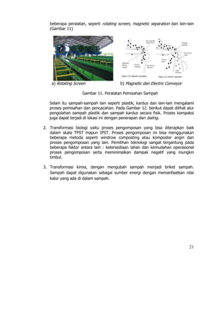 beberapa peralatan, seperti rotating screen, magnetic separation dan lain-lain
   (Gambar 11)




    a) Rotating Screen                   b) Magnetic dan Electric Conveyor

                    Gambar 11. Peralatan Pemisahan Sampah

   Selain itu sampah-sampah lain seperti plastik, kardus dan lain-lain mengalami
   proses pemisahan dan pencacahan. Pada Gambar 12. berikut dapat dilihat alur
   pengolahan sampah plastik dan sampah kardus secara fisik. Proses kompaksi
   juga dapat terjadi di lokasi ini dengan penerapan dari baling.

2. Transformasi biologi yaitu proses pengomposan yang bisa diterapkan baik
   dalam skala TPST mapun IPST. Proses pengomposan ini bisa menggunakan
   beberapa metoda seperti windrow composting atau komposter angin dan
   proses pengomposan yang lain. Pemilihan teknologi sangat tergantung pada
   beberapa faktor antara lain : ketersediaan lahan dan kemudahan operasional
   proses pengomposan serta meminimalkan dampak negatif yang mungkin
   timbul.

3. Transformasi kimia, dengan mengubah sampah menjadi briket sampah.
   Sampah dapat digunakan sebagai sumber energi dengan memanfaatkan nilai
   kalor yang ada di dalam sampah.




                                                                              21
 