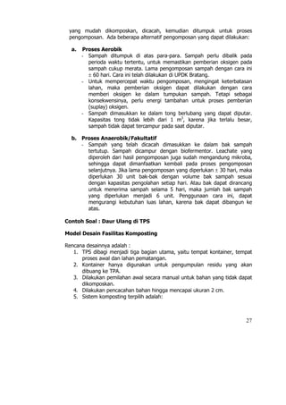 yang mudah dikomposkan, dicacah, kemudian ditumpuk untuk proses
 pengomposan. Ada beberapa alternatif pengomposan yang dapat dilakukan:

  a.   Proses Aerobik
       - Sampah ditumpuk di atas para-para. Sampah perlu dibalik pada
         perioda waktu tertentu, untuk memastikan pemberian oksigen pada
         sampah cukup merata. Lama pengomposan sampah dengan cara ini
         ± 60 hari. Cara ini telah dilakukan di UPDK Bratang.
       - Untuk mempercepat waktu pengomposan, mengingat keterbatasan
         lahan, maka pemberian oksigen dapat dilakukan dengan cara
         memberi oksigen ke dalam tumpukan sampah. Tetapi sebagai
         konsekwensinya, perlu energi tambahan untuk proses pemberian
         (suplay) oksigen.
       - Sampah dimasukkan ke dalam tong berlubang yang dapat diputar.
         Kapasitas tong tidak lebih dari 1 m3, karena jika terlalu besar,
         sampah tidak dapat tercampur pada saat diputar.

  b. Proses Anaerobik/Fakultatif
     - Sampah yang telah dicacah dimasukkan ke dalam bak sampah
       tertutup. Sampah dicampur dengan biofermentor. Leachate yang
       diperoleh dari hasil pengomposan juga sudah mengandung mikroba,
       sehingga dapat dimanfaatkan kembali pada proses pengomposan
       selanjutnya. Jika lama pengomposan yang diperlukan ± 30 hari, maka
       diperlukan 30 unit bak-bak dengan volume bak sampah sesuai
       dengan kapasitas pengolahan setiap hari. Atau bak dapat dirancang
       untuk menerima sampah selama 5 hari, maka jumlah bak sampah
       yang diperlukan menjadi 6 unit. Penggunaan cara ini, dapat
       mengurangi kebutuhan luas lahan, karena bak dapat dibangun ke
       atas.

Contoh Soal : Daur Ulang di TPS

Model Desain Fasilitas Komposting

Rencana desainnya adalah :
   1. TPS dibagi menjadi tiga bagian utama, yaitu tempat kontainer, tempat
      proses awal dan lahan pematangan.
   2. Kontainer hanya digunakan untuk pengumpulan residu yang akan
      dibuang ke TPA.
   3. Dilakukan pemilahan awal secara manual untuk bahan yang tidak dapat
      dikomposkan.
   4. Dilakukan pencacahan bahan hingga mencapai ukuran 2 cm.
   5. Sistem komposting terpilih adalah:



                                                                       27
 