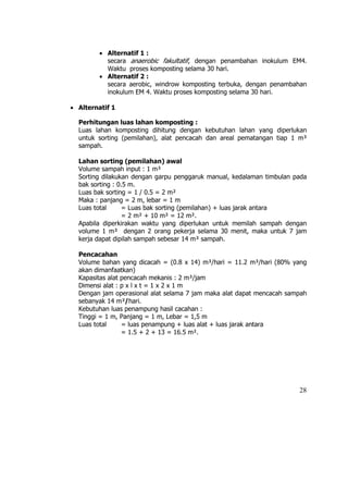 • Alternatif 1 :
           secara anaerobic fakultatif, dengan penambahan inokulum EM4.
           Waktu proses komposting selama 30 hari.
         • Alternatif 2 :
           secara aerobic, windrow komposting terbuka, dengan penambahan
           inokulum EM 4. Waktu proses komposting selama 30 hari.

• Alternatif 1

  Perhitungan luas lahan komposting :
  Luas lahan komposting dihitung dengan kebutuhan lahan yang diperlukan
  untuk sorting (pemilahan), alat pencacah dan areal pematangan tiap 1 m³
  sampah.

  Lahan sorting (pemilahan) awal
  Volume sampah input : 1 m³
  Sorting dilakukan dengan garpu penggaruk manual, kedalaman timbulan pada
  bak sorting : 0.5 m.
  Luas bak sorting = 1 / 0.5 = 2 m²
  Maka : panjang = 2 m, lebar = 1 m
  Luas total     = Luas bak sorting (pemilahan) + luas jarak antara
                  = 2 m² + 10 m² = 12 m².
  Apabila diperkirakan waktu yang diperlukan untuk memilah sampah dengan
  volume 1 m³ dengan 2 orang pekerja selama 30 menit, maka untuk 7 jam
  kerja dapat dipilah sampah sebesar 14 m³ sampah.

  Pencacahan
  Volume bahan yang dicacah = (0.8 x 14) m³/hari = 11.2 m³/hari (80% yang
  akan dimanfaatkan)
  Kapasitas alat pencacah mekanis : 2 m³/jam
  Dimensi alat : p x l x t = 1 x 2 x 1 m
  Dengan jam operasional alat selama 7 jam maka alat dapat mencacah sampah
  sebanyak 14 m³/hari.
  Kebutuhan luas penampung hasil cacahan :
  Tinggi = 1 m, Panjang = 1 m, Lebar = 1,5 m
  Luas total     = luas penampung + luas alat + luas jarak antara
                 = 1.5 + 2 + 13 = 16.5 m².




                                                                       28
 