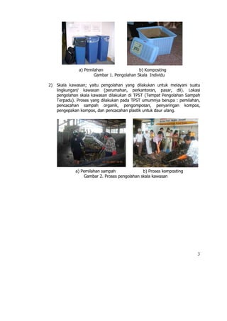 a) Pemilahan                  b) Komposting
                       Gambar 1. Pengolahan Skala Individu

2)   Skala kawasan; yaitu pengolahan yang dilakukan untuk melayani suatu
     lingkungan/ kawasan (perumahan, perkantoran, pasar, dll). Lokasi
     pengolahan skala kawasan dilakukan di TPST (Tempat Pengolahan Sampah
     Terpadu). Proses yang dilakukan pada TPST umumnya berupa : pemilahan,
     pencacahan sampah organik, pengomposan, penyaringan kompos,
     pengepakan kompos, dan pencacahan plastik untuk daur ulang.




              a) Pemilahan sampah              b) Proses komposting
                  Gambar 2. Proses pengolahan skala kawasan




                                                                        3
 