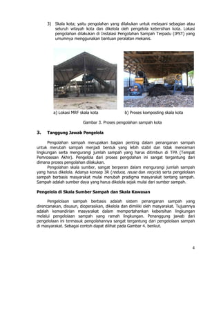 3)   Skala kota; yaitu pengolahan yang dilakukan untuk melayani sebagian atau
          seluruh wilayah kota dan dikelola oleh pengelola kebersihan kota. Lokasi
          pengolahan dilakukan di Instalasi Pengolahan Sampah Terpadu (IPST) yang
          umumnya menggunakan bantuan peralatan mekanis.




          a) Lokasi MRF skala kota             b) Proses komposting skala kota

                         Gambar 3. Proses pengolahan sampah kota

3.   Tanggung Jawab Pengelola

      Pengolahan sampah merupakan bagian penting dalam penanganan sampah
untuk merubah sampah menjadi bentuk yang lebih stabil dan tidak mencemari
lingkungan serta mengurangi jumlah sampah yang harus ditimbun di TPA (Tempat
Pemrosesan Akhir). Pengelola dari proses pengolahan ini sangat tergantung dari
dimana proses pengolahan dilakukan.
      Pengolahan skala sumber, sangat berperan dalam mengurangi jumlah sampah
yang harus dikelola. Adanya konsep 3R (reduce, reuse dan recycle) serta pengelolaan
sampah berbasis masyarakat mulai merubah pradigma masyarakat tentang sampah.
Sampah adalah sumber daya yang harus dikelola sejak mulai dari sumber sampah.

Pengelola di Skala Sumber Sampah dan Skala Kawasan

      Pengelolaan sampah berbasis adalah sistem penanganan sampah yang
direncanakan, disusun, dioperasikan, dikelola dan dimiliki oleh masyarakat. Tujuannya
adalah kemandirian masyarakat dalam mempertahankan kebersihan lingkungan
melalui pengelolaan sampah yang ramah lingkungan. Penanggung jawab dari
pengelolaan ini termasuk pengolahannya sangat tergantung dari pengelolaan sampah
di masyarakat. Sebagai contoh dapat dilihat pada Gambar 4. berikut.




                                                                                   4
 