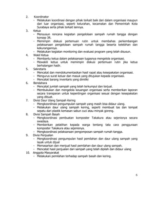 2.     Koordinator
      - Melakukan koordinasi dengan pihak terkait baik dari dalam organisasi maupun
         dari luar organisasi, seperti kelurahan, kecamatan dan Pemerintah Kota
         Surabaya serta pihak terkait lainnya.
3.    Ketua
      - Menyusun rencana kegiatan pengelolaan sampah rumah tangga dengan
         konsep 3R.
      - Memimpin diskusi pertemuan rutin untuk membahas perkembangan
         pelaksanaan pengelolaan sampah rumah tangga beserta kelebihan dan
         kekurangannya.
      - Melakukan kegiatan monitoring dan evaluasi program yang telah disusun.
4.    Wakil Ketua
      - Membantu ketua dalam pelaksanaan tugasnya mengelola organisasi.
      - Mewakili ketua untuk memimpin diskusi pertemuan rutin jika ketua
         berhalangan hadir.
5.    Sekretaris
      - Mencatat dan mendokumentasikan hasil rapat atau kesepakatan organisasi.
      - Mengurus surat keluar dan masuk yang ditujukan kepada organisasi.
      - Mencatat barang inventaris yang dimiliki
6.    Bendahara
      - Mencatat jumlah sampah yang telah terkumpul dan terjual.
      - Membukukan dan mengelola keuangan organisasi serta memberikan laporan
         secara transparan untuk kepentingan organisasi sesuai dengan kesepakatan
         yang dibuat.
7.    Divisi Daur Ulang Sampah Kering
      - Mengkoordinasi pengumpulan sampah yang masih bisa didaur ulang.
      - Melakukan daur ulang sampah kering, seperti membuat tas dan tempat
         sepatu dari plastik kemasan sabun cuci atau minyak goreng.
8.    Divisi Sampah Basah
      - Mengkoordinasi pembuatan komposter Takakura atau sejenisnya secara
         swadaya.
      - Memberikan pelatihan kepada warga tentang tata cara penggunaan
         komposter Takakura atau sejenisnya.
      - Mengkoordinasi pelaksanaan pengomposan sampah rumah tangga.
9.    Divisi Penjualan
      - Mengkoordinasi pengumpulan hasil pemilahan dan daur ulang sampah yang
         layak untuk dijual
      - Memasarkan dan menjual hasil pemilahan dan daur ulang sampah.
      - Mencatat hasil penjualan dari sampah yang telah dipilah dan didaur ulang
10.   Anggota Masyarakat
      - Melakukan pemilahan terhadap sampah basah dan kering.




                                                                                 6
 