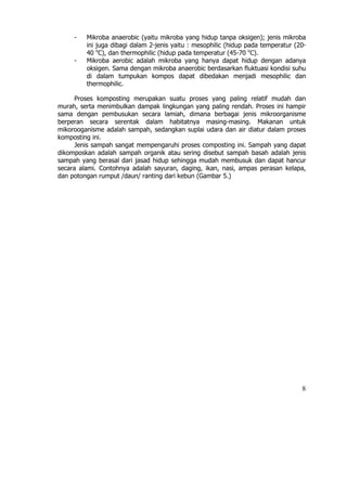 -   Mikroba anaerobic (yaitu mikroba yang hidup tanpa oksigen); jenis mikroba
         ini juga dibagi dalam 2-jenis yaitu : mesophilic (hidup pada temperatur (20-
         40 oC), dan thermophilic (hidup pada temperatur (45-70 oC).
     -   Mikroba aerobic adalah mikroba yang hanya dapat hidup dengan adanya
         oksigen. Sama dengan mikroba anaerobic berdasarkan fluktuasi kondisi suhu
         di dalam tumpukan kompos dapat dibedakan menjadi mesophilic dan
         thermophilic.

     Proses komposting merupakan suatu proses yang paling relatif mudah dan
murah, serta menimbulkan dampak lingkungan yang paling rendah. Proses ini hampir
sama dengan pembusukan secara lamiah, dimana berbagai jenis mikroorganisme
berperan secara serentak dalam habitatnya masing-masing. Makanan untuk
mikorooganisme adalah sampah, sedangkan suplai udara dan air diatur dalam proses
komposting ini.
     Jenis sampah sangat mempengaruhi proses composting ini. Sampah yang dapat
dikomposkan adalah sampah organik atau sering disebut sampah basah adalah jenis
sampah yang berasal dari jasad hidup sehingga mudah membusuk dan dapat hancur
secara alami. Contohnya adalah sayuran, daging, ikan, nasi, ampas perasan kelapa,
dan potongan rumput /daun/ ranting dari kebun (Gambar 5.)




                                                                                   8
 