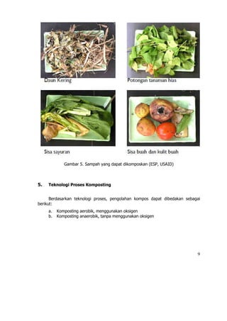 Gambar 5. Sampah yang dapat dikomposkan (ESP, USAID)



5.   Teknologi Proses Komposting


      Berdasarkan teknologi proses, pengolahan kompos dapat dibedakan sebagai
berikut:
     a.   Komposting aerobik, menggunakan oksigen
     b.   Komposting anaerobik, tanpa menggunakan oksigen




                                                                           9
 