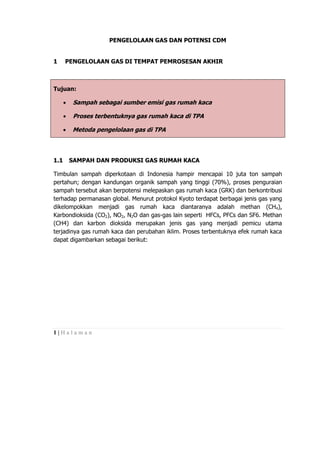 PENGELOLAAN GAS DAN POTENSI CDM


1     PENGELOLAAN GAS DI TEMPAT PEMROSESAN AKHIR



Tujuan:

      •    Sampah sebagai sumber emisi gas rumah kaca

      •    Proses terbentuknya gas rumah kaca di TPA

      •   Metoda pengelolaan gas di TPA



1.1       SAMPAH DAN PRODUKSI GAS RUMAH KACA

Timbulan sampah diperkotaan di Indonesia hampir mencapai 10 juta ton sampah
pertahun; dengan kandungan organik sampah yang tinggi (70%), proses penguraian
sampah tersebut akan berpotensi melepaskan gas rumah kaca (GRK) dan berkontribusi
terhadap permanasan global. Menurut protokol Kyoto terdapat berbagai jenis gas yang
dikelompokkan menjadi gas rumah kaca diantaranya adalah methan (CH4),
Karbondioksida (CO2), NO2, N2O dan gas-gas lain seperti HFCs, PFCs dan SF6. Methan
(CH4) dan karbon dioksida merupakan jenis gas yang menjadi pemicu utama
terjadinya gas rumah kaca dan perubahan iklim. Proses terbentuknya efek rumah kaca
dapat digambarkan sebagai berikut:




1|Halaman
 