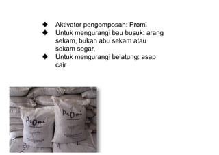 u Aktivator  pengomposan:  Promi
u Untuk  mengurangi  bau  busuk:  arang  
sekam,  bukan  abu  sekam  atau  
sekam  segar,
u Untuk  mengurangi  belatung:  asap  
cair
 