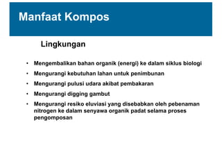 Lingkungan
• Mengembalikan  bahan  organik  (energi)  ke  dalam  siklus  biologi
• Mengurangi  kebutuhan  lahan  untuk  penimbunan  
• Mengurangi  pulusi  udara  akibat  pembakaran
• Mengurangi  digging  gambut
• Mengurangi  resiko  eluviasi  yang  disebabkan  oleh  pebenaman  
nitrogen  ke  dalam  senyawa  organik  padat  selama  proses  
pengomposan
Manfaat  Kompos
 