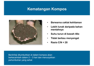 Kematangan  Kompos
• Berwarna  coklat  kehitaman
• Lebih  lunak  daripada  bahan  
mentahnya
• Suhu  turun  di  bawah  40o
• Tidak  berbau  menyengat
• Rasio  C/N  <  20
Benih/biji  ditumbuhkan  di  dalam  kompos  akan  
berkecambah  dalam  2  – 3  hari  dan  menunjukkan  
pertumbuhan  yang  sehat
 