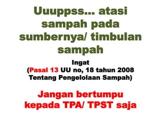 Uuuppss… atasi
sampah pada
sumbernya/ timbulan
sampah
Ingat
(Pasal 13 UU no, 18 tahun 2008
Tentang Pengelolaan Sampah)
Jangan bertumpu
kepada TPA/ TPST saja
 