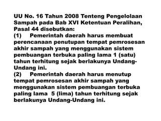 UU No. 16 Tahun 2008 Tenteng Pengelolaan
Sampah pada Bab XVI Ketentuan Peralihan,
Pasal 44 disebutkan:
(1) Pemerintah daerah harus membuat
perencanaan penutupan tempat pemrosesan
akhir sampah yang menggunakan sistem
pembuangan terbuka paling lama 1 (satu)
tahun terhitung sejak berlakunya Undang-
Undang ini.
(2) Pemerintah daerah harus menutup
tempat pemrosesan akhir sampah yang
menggunakan sistem pembuangan terbuka
paling lama 5 (lima) tahun terhitung sejak
berlakunya Undang-Undang ini.
 