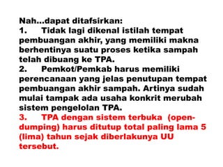 Nah...dapat ditafsirkan:
1. Tidak lagi dikenal istilah tempat
pembuangan akhir, yang memiliki makna
berhentinya suatu proses ketika sampah
telah dibuang ke TPA.
2. Pemkot/Pemkab harus memiliki
perencanaan yang jelas penutupan tempat
pembuangan akhir sampah. Artinya sudah
mulai tampak ada usaha konkrit merubah
sistem pengelolan TPA.
3. TPA dengan sistem terbuka (open-
dumping) harus ditutup total paling lama 5
(lima) tahun sejak diberlakunya UU
tersebut.
 