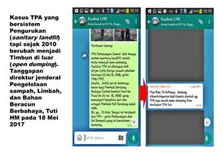 Kasus TPA yang
bersistem
Pengurukan
(sanitary landfil)
tapi sejak 2010
berubah menjadi
Timbun di luar
(open dumping).
Tanggapan
direktur jenderal
Pengelolaan
sampah, Limbah,
dan Bahan
Beracun
Berbahaya, Tuti
HM pada 18 Mei
2017
 