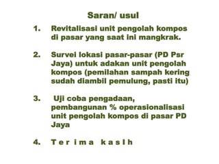 Saran/ usul
1. Revitalisasi unit pengolah kompos
di pasar yang saat ini mangkrak.
2. Survei lokasi pasar-pasar (PD Psr
Jaya) untuk adakan unit pengolah
kompos (pemilahan sampah kering
sudah diambil pemulung, pasti itu)
3. Uji coba pengadaan,
pembangunan % operasionalisasi
unit pengolah kompos di pasar PD
Jaya
4. T e r i m a k a s I h
 
