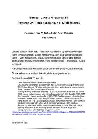 1
Sampah Jakarta Hingga sat ini
Pemprov DKI Tidak Niat Bangun TPST di Jakarta?
Pantauan Riza V. Tjahjadi dan Aron Chandra
Walhi Jakarta
Jakarta adalah salah satu lokasi dari tujuh lokasi uji coba pembangkit
listrik tenaga sampah. Besar harapannya akan ada tambahan tenaga
listrik – yang terbarukan, tetapi, konon memakai pendekatan termal,
pembakaran melalui incinerator, yang kontroversial – manakala PLTSa
terwujud.
Nah, bagaimanakah kesiapan Jakarta membangung PLTSa tersebut?
Simak selintas sampah di Jakarta, dalam pengelolaannya.
Bagong Suyoto (2016) menulis
Olah Sampah Sistem 3R Mulai dari Sumber
DKI Jakarta canangkan olah sampah dari Sumber, termasuk pembangunan
TPST atau dikenal ITF di empat wilayah indoor, yaitu Jakarta Utara, Jakarta
Barat, Jakarta Timur dan Jakarta Selatan
Masing-masing akan olah sampah 1.500-2.000 ton/hari. Rencana tsb tahun
2005 masuk dalam master plan pengelolaan sampah DKI Jakarta 2005-2015
dan kemudian dalam master plan 2012-2032. Sudah sepuluh tahun berjalan,
mana empat ITF atau TPST wilayah indoor Jakarta? Seharusnya sampah
yang dikirim ke TPST Bantargebang malah bertambah hampir 7.000 ton/hari.
Berdasarkan perjanjian tahun 2016 semestinya hanya 2.000 ton/hari.
Artinya Jakarta gagal kelola sumpahnya di wilayah indoor. Menjadi sangat
penting dilakukan audit terhadap empat TPST di Jakarta. Agar ada
transparansi dan akuntabilitas anggara negara?!
https://www.facebook.com/photo.php?fbid=1264020656944683&set=a.1240093062670776.
1073741828.100000102834471&type=3&theater
Tambahan lagi:
 