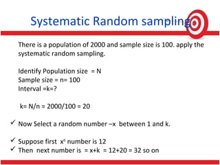 Systematic Random sampling
There is a population of 2000 and sample size is 100. apply the
systematic random sampling.
Identify Population size = N
Sample size = n= 100
Interval =k=?
k= N/n = 2000/100 = 20
 Now Select a random number –x between 1 and k.
 Suppose first xth
number is 12
 Then next number is = x+k = 12+20 = 32 so on
 