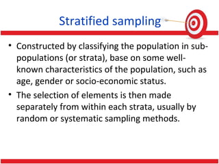 Stratified sampling
• Constructed by classifying the population in sub-
populations (or strata), base on some well-
known characteristics of the population, such as
age, gender or socio-economic status.
• The selection of elements is then made
separately from within each strata, usually by
random or systematic sampling methods.
 