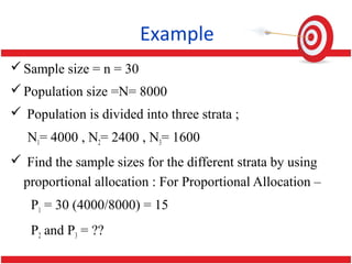Example
Sample size = n = 30
Population size =N= 8000
 Population is divided into three strata ;
N1= 4000 , N2= 2400 , N3= 1600
 Find the sample sizes for the different strata by using
proportional allocation : For Proportional Allocation –
P1 = 30 (4000/8000) = 15
P2 and P3 = ??
 