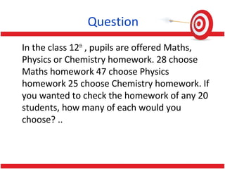 Question
In the class 12th
, pupils are offered Maths,
Physics or Chemistry homework. 28 choose
Maths homework 47 choose Physics
homework 25 choose Chemistry homework. If
you wanted to check the homework of any 20
students, how many of each would you
choose? ..
 