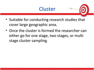 Cluster
• Suitable for conducting research studies that
cover large geographic area.
• Once the cluster is formed the researcher can
either go for one stage, two stages, or multi
stage cluster sampling.
 