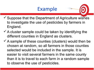 Example
Suppose that the Department of Agriculture wishes
to investigate the use of pesticides by farmers in
England.
A cluster sample could be taken by identifying the
different counties in England as clusters.
A sample of these counties (clusters) would then be
chosen at random, so all farmers in those counties
selected would be included in the sample. It is
easier to visit several farmers in the same county
than it is to travel to each farm in a random sample
to observe the use of pesticides.
 
