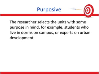 Purposive
The researcher selects the units with some
purpose in mind, for example, students who
live in dorms on campus, or experts on urban
development.
 