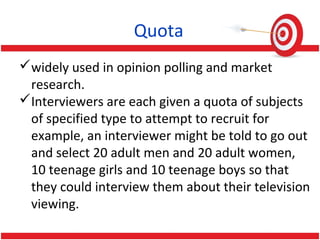 Quota
widely used in opinion polling and market
research.
Interviewers are each given a quota of subjects
of specified type to attempt to recruit for
example, an interviewer might be told to go out
and select 20 adult men and 20 adult women,
10 teenage girls and 10 teenage boys so that
they could interview them about their television
viewing.
 