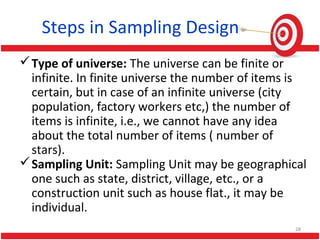 Steps in Sampling Design
Type of universe: The universe can be finite or
infinite. In finite universe the number of items is
certain, but in case of an infinite universe (city
population, factory workers etc,) the number of
items is infinite, i.e., we cannot have any idea
about the total number of items ( number of
stars).
Sampling Unit: Sampling Unit may be geographical
one such as state, district, village, etc., or a
construction unit such as house flat., it may be
individual.
28
 