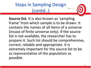 Steps in Sampling Design
(contd..)
Source list: It is also known as ‘sampling
frame’ from which sample is to be drawn. It
contains the names of all items of a universe
(incase of finite universe only). If the source
list is not available, the researcher has to
prepare it. Such list should be comprehensive,
correct, reliable and appropriate. It is
extremely important for the source list to be
as representative of the population as
possible.
29
 