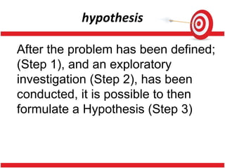 hypothesis
After the problem has been defined;
(Step 1), and an exploratory
investigation (Step 2), has been
conducted, it is possible to then
formulate a Hypothesis (Step 3)
 