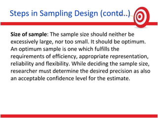 Steps in Sampling Design (contd..)
Size of sample: The sample size should neither be
excessively large, nor too small. It should be optimum.
An optimum sample is one which fulfills the
requirements of efficiency, appropriate representation,
reliability and flexibility. While deciding the sample size,
researcher must determine the desired precision as also
an acceptable confidence level for the estimate.
 