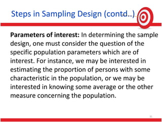 Steps in Sampling Design (contd..)
Parameters of interest: In determining the sample
design, one must consider the question of the
specific population parameters which are of
interest. For instance, we may be interested in
estimating the proportion of persons with some
characteristic in the population, or we may be
interested in knowing some average or the other
measure concerning the population.
31
 