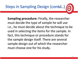 Steps in Sampling Design (contd..)
Sampling procedure: Finally, the researcher
must decide the type of sample he will use
i.e., he must decide about the technique to be
used in selecting the items for the sample. In
fact, this technique or procedure stands for
the sample design itself. There are several
sample design out of which the researcher
must choose one for his study.
32
 